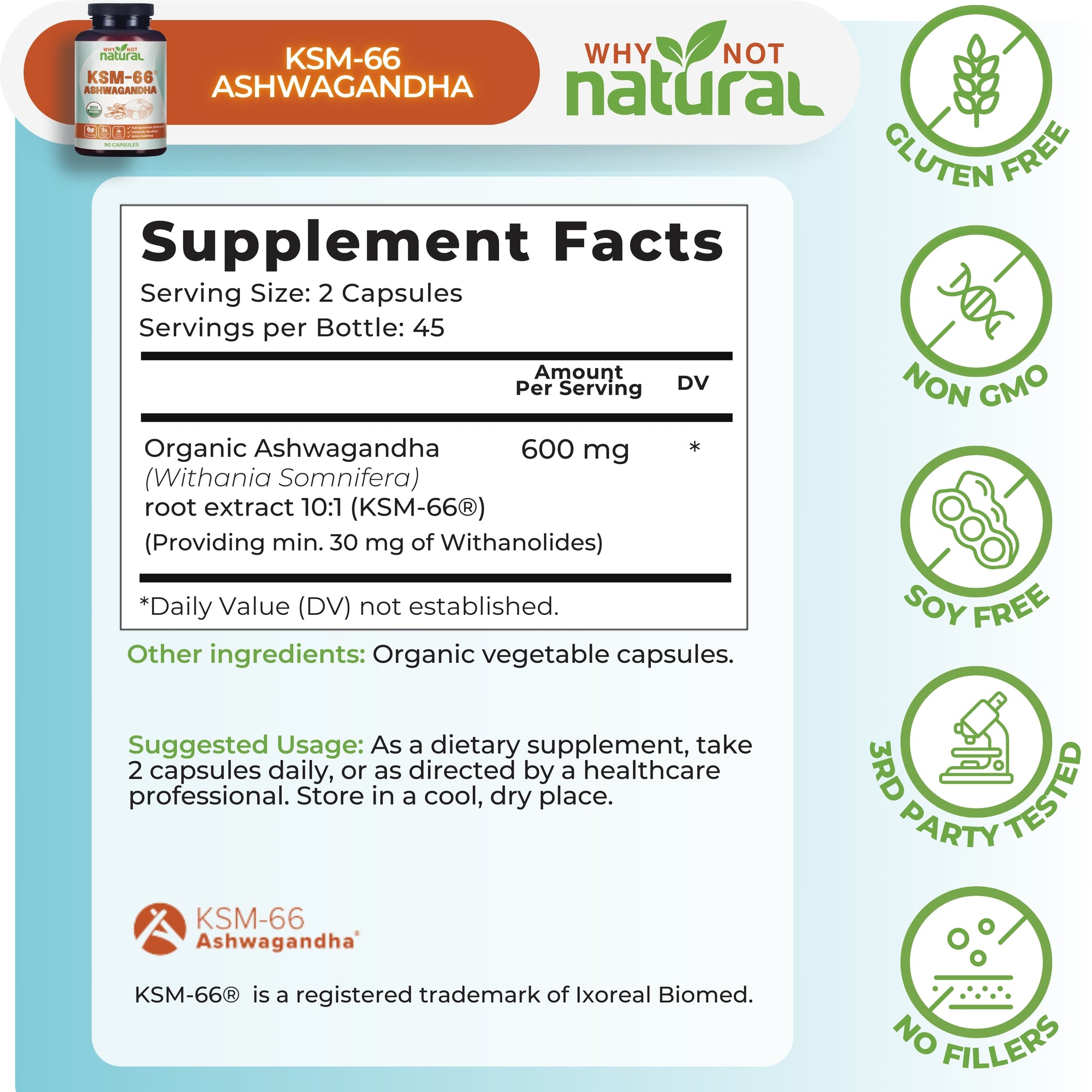 Supplement Facts. Serving Size: 2 Capsules. Servings per bottle: 45. Organic Ashwagandha (Withania Somnifera) root extract 10:1 (KSM-66), 600 mg per serving. 
Providing min. 30mg of withanolides)
Other ingredients: Organic vegetable capsules.
Suggested usage: As a dietary supplement, take 2 capsules daily, or as directed by a healthcare professional. Store in a cool, dry place.