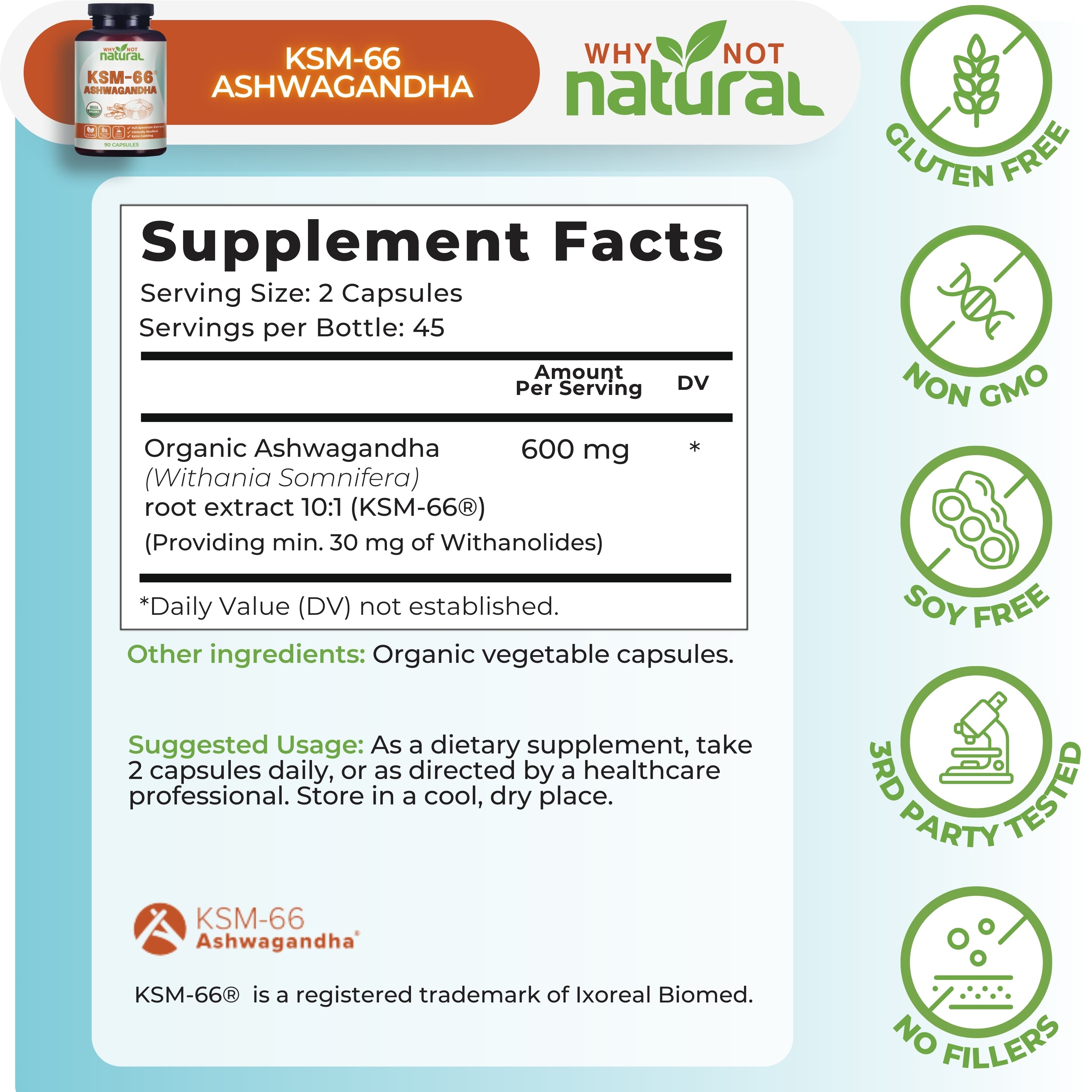 Supplement Facts. Serving Size: 2 Capsules. Servings per bottle: 45. Organic Ashwagandha (Withania Somnifera) root extract 10:1 (KSM-66), 600 mg per serving. 
Providing min. 30mg of withanolides)
Other ingredients: Organic vegetable capsules.
Suggested usage: As a dietary supplement, take 2 capsules daily, or as directed by a healthcare professional. Store in a cool, dry place.