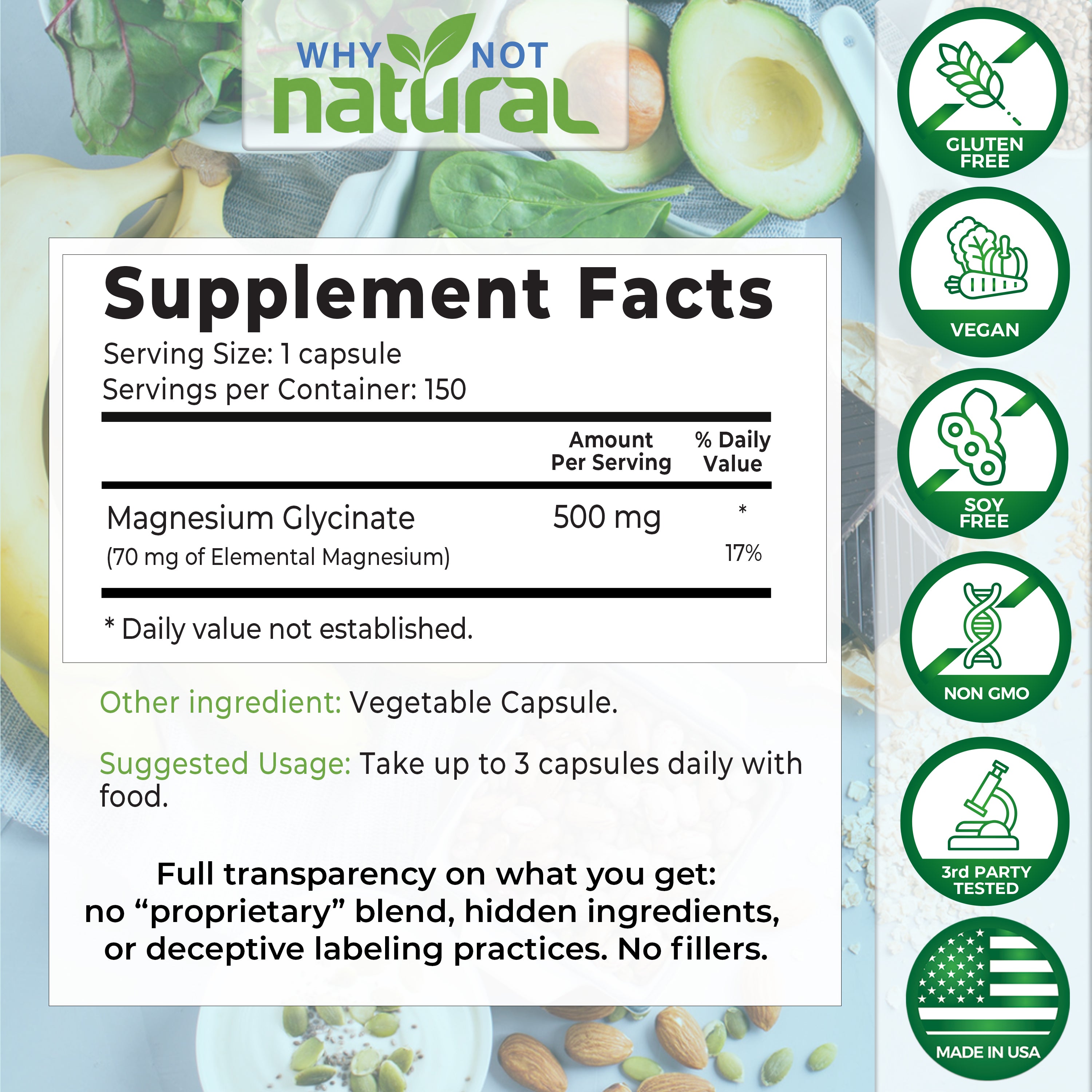 Supplement Facts. Serving size: 1 capsule. Servings per container: 150. Magnesium Glycinate 500 mg per serving. (70 mg of elemental magnesium) - 17% daily value. Other ingredient: Vegetable capsule. Suggested usage: Take up to 3 capsules daily with food.