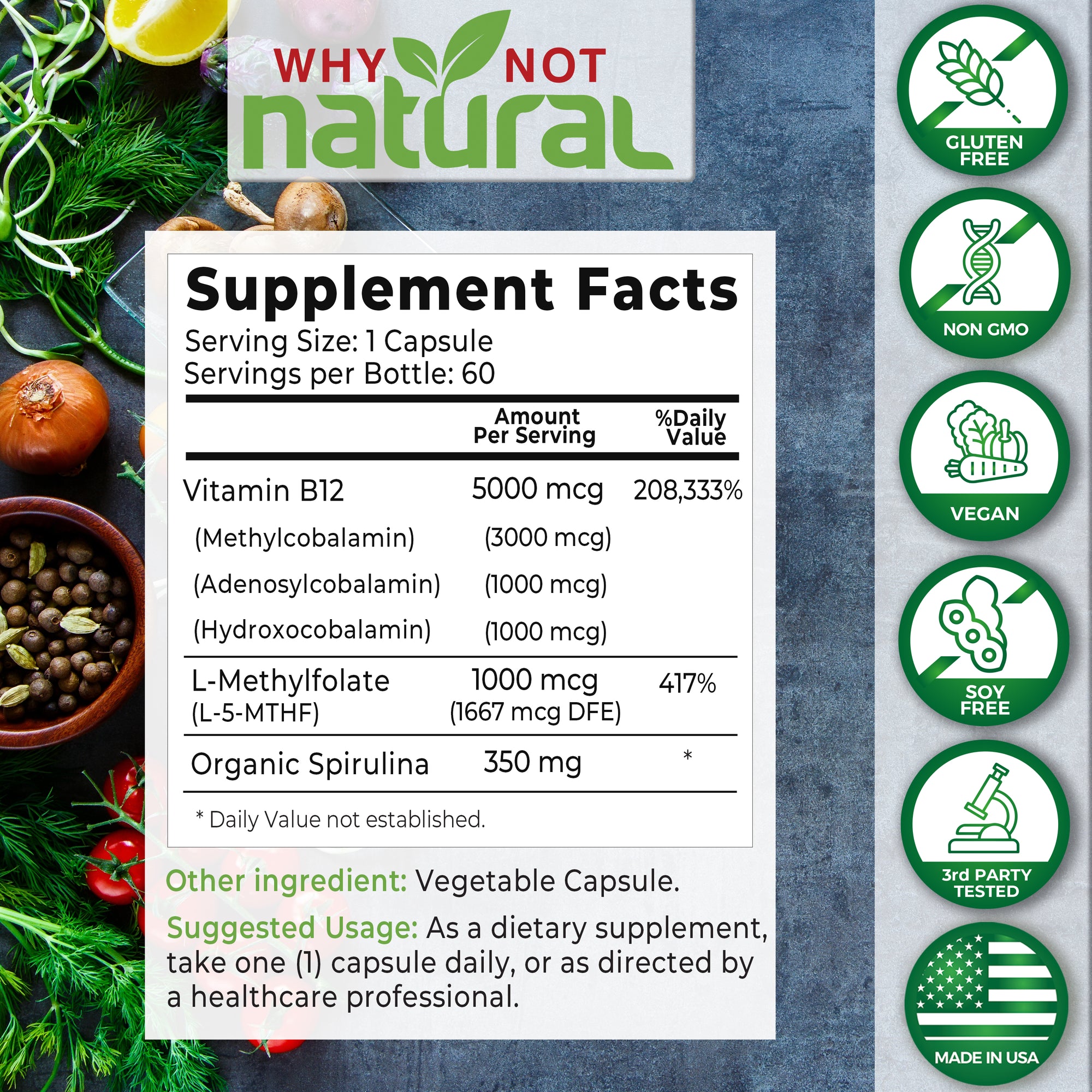 Supplement Facts. Serving size: 1 Capsule. Servings per bottle: 60. Vitamin B12, amount per serving 5000 mcg (208,333% daily value). (Methylcobalamin) (3000 mcg. (Adenosylcobalamin) (1000 mcg). (Hydroxocobalamin) (1000 mcg).
L-Methylfolate - 1000 mcg (417% daily value). (L-5-5MTHF) (167 mcg DFE).
Organic Spirulina 350 mg.
Other ingredients: Vegetable capsule.
Suggested usage: As a dietary supplement, take one (1) capsule daily, or as directed by a healthcare professional.