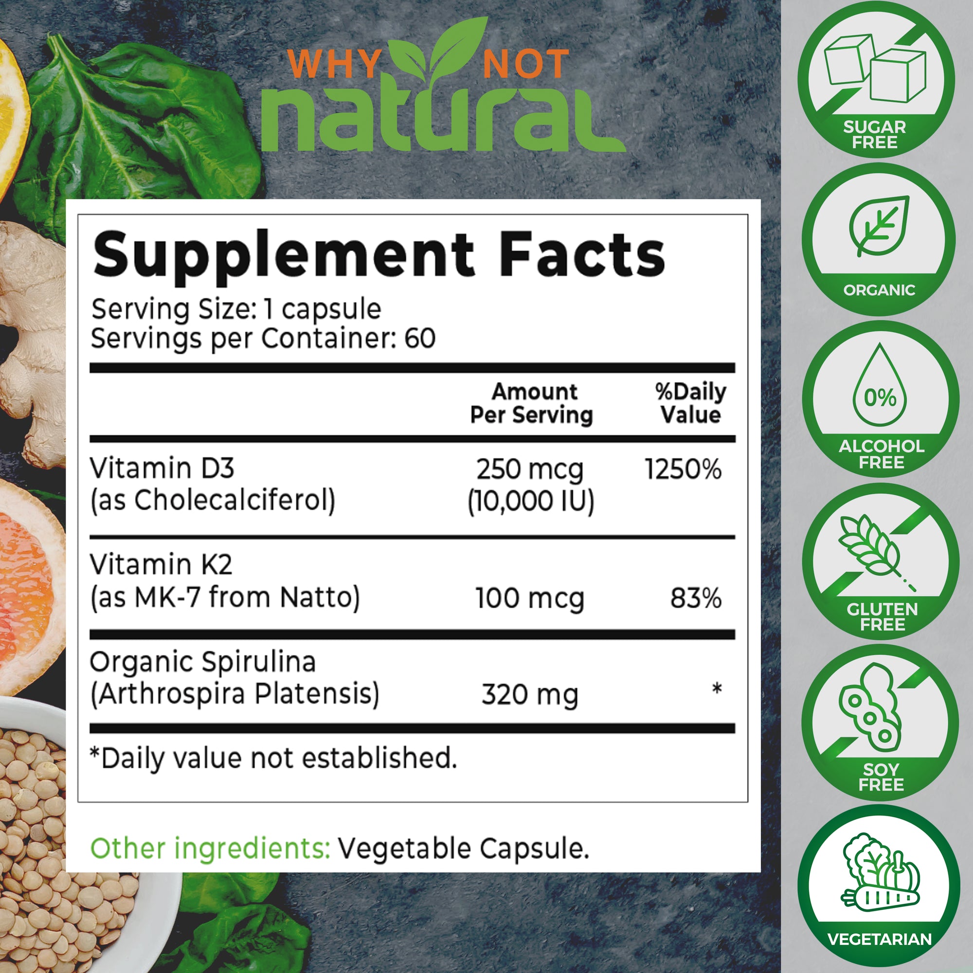 Organic Vitamin D3 With K2 capsules : Supplement Facts. Serving size: 1 capsule. Servings per container: 60. Vitamin D3 (as Cholecalciferol), 250 MCG per serving (10,000 IU). 1250% daily value. 
Vitamin K2 (as Mk-7 from Natto), 100 mcg per serving, 83% daily value. 
Organic Spirulina (Arthrospira Platensis), 320 mg per serving. 
Other ingredients: vegetable capsule.