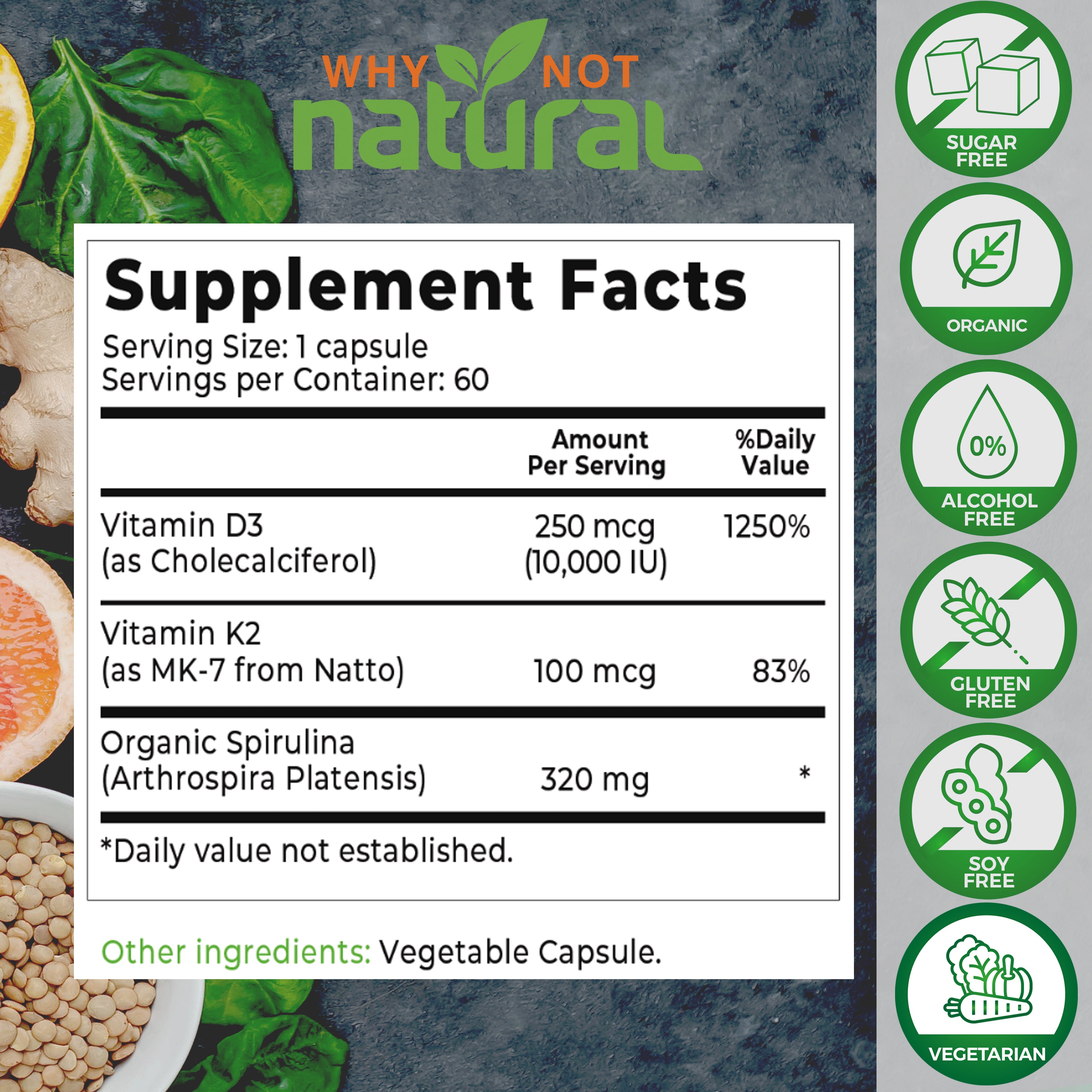Organic Vitamin D3 With K2 capsules : Supplement Facts. Serving size: 1 capsule. Servings per container: 60. Vitamin D3 (as Cholecalciferol), 250 MCG per serving (10,000 IU). 1250% daily value. 
Vitamin K2 (as Mk-7 from Natto), 100 mcg per serving, 83% daily value. 
Organic Spirulina (Arthrospira Platensis), 320 mg per serving. 
Other ingredients: vegetable capsule.