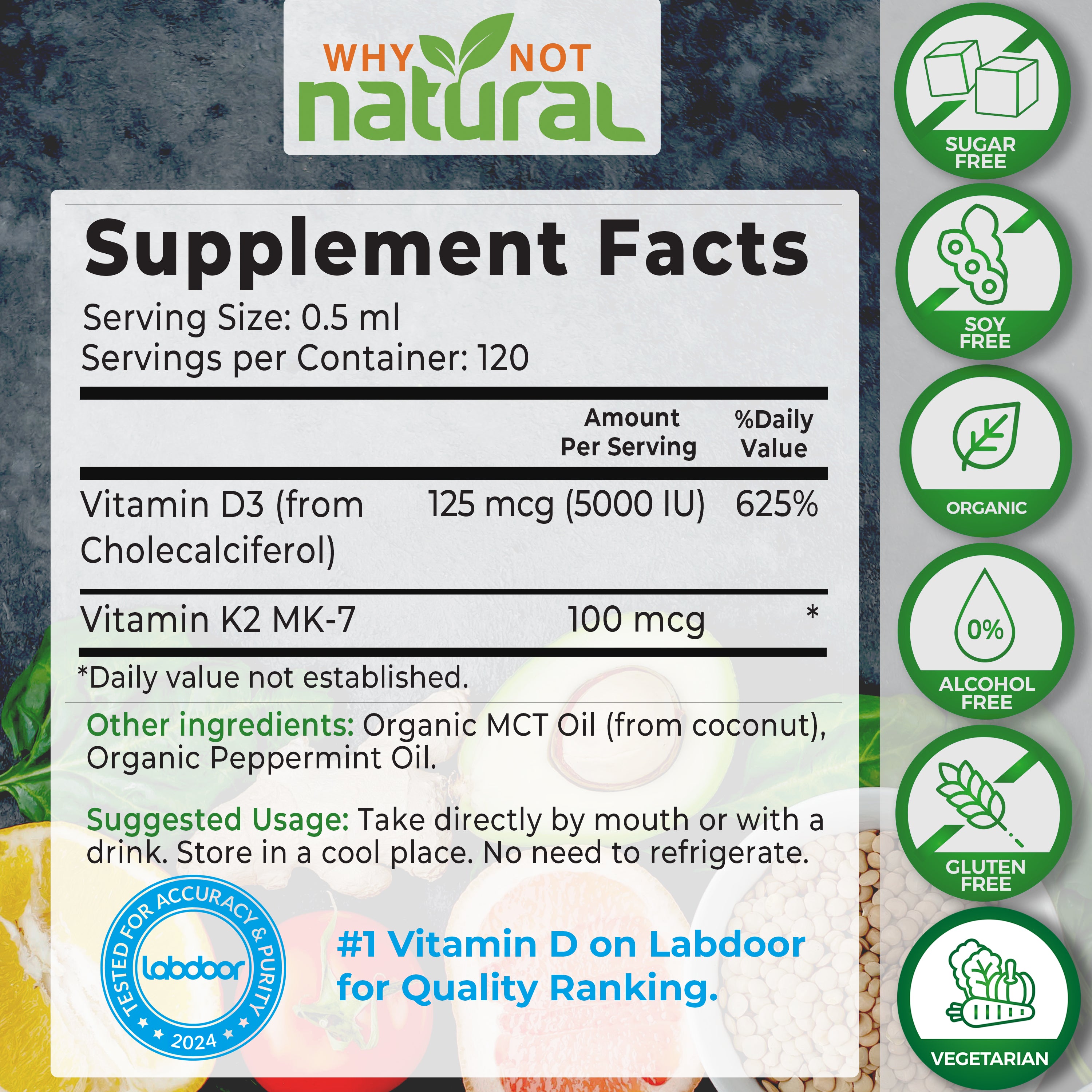 Supplement Facts. Serving size: 0.5 ml. Servings per container: 120. Vitamin D3 (from Cholecalciferol). 125 mcg (5000 IU) amount per serving. 625% daily value. Vitamin K2 MK-7. 100 mcg per serving. 

Other ingredients: Organic MCT Oil (from coconut), Organic Peppermint oil.

Suggested usage: Take directly by mouth or with a drink. Store in a cool place. No need to refrigerate.