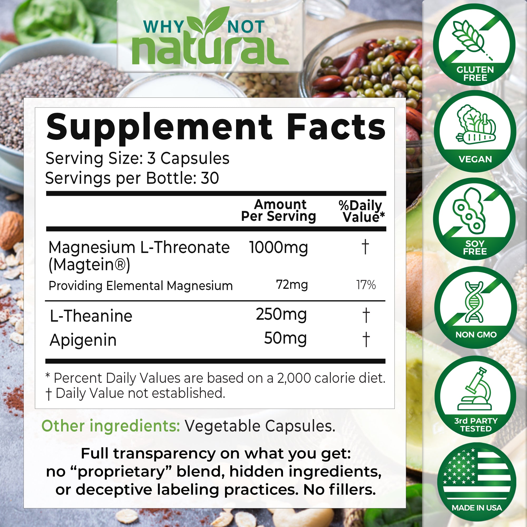 Supplement facts. Serving Size: 3 capsules. Servings per bottle: 30. Magnesium L-Threonate (Magtein) - 1000 mg. Providing Elemental magnesium 72 mg (17% DV). L-Theanine, 250 mg. Apigenin, 50 mg.

Other ingredients: Vegetable capsules.