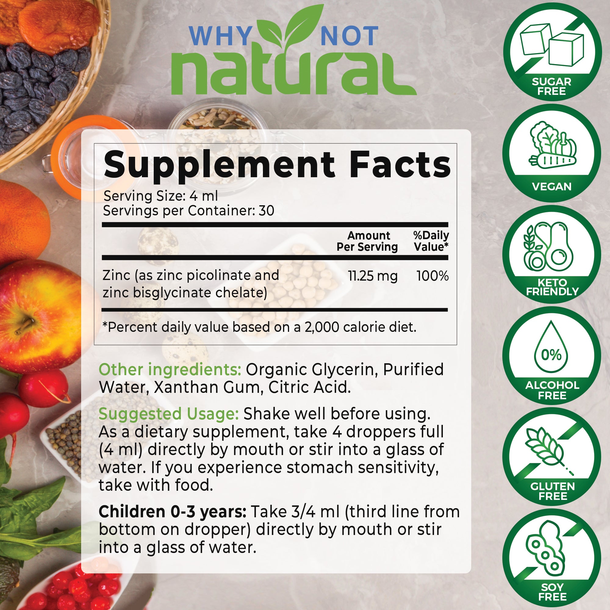 Supplement Facts. Serving Size: 4 ml. Servings per container: 30. Zinc, amount per serving 11.25 mg (100% daily value). Other ingredients: Organic Glycerin, Purified Water, Xanthan Gum, Citric Acid. Suggested usage: shake well before using. As a dietary supplement, take 4 droppers full (4 ml) directly by mouth or stir into a glass of water. Children 0-3 years: Take 3/4 ml, directly by mouth or stir into a glass of water.